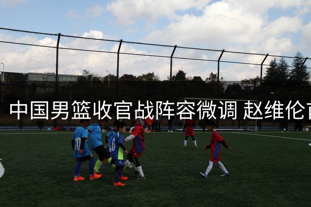 中国男篮收官战阵容微调 赵维伦首度亮相四国赛