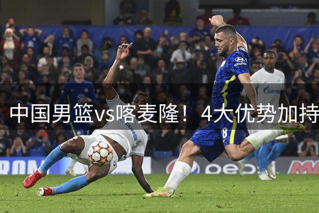 中国男篮vs喀麦隆！4大优势加持，对方有2名NBA球员，但水平一般