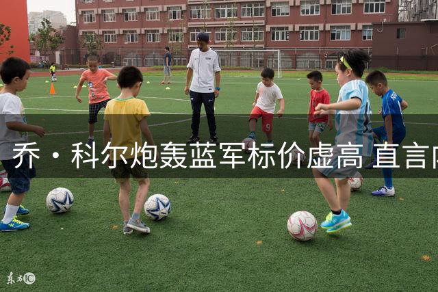 乔·科尔炮轰蓝军标价虚高 直言内托仅值半亿
