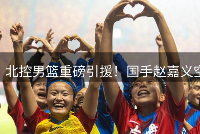 北控男篮重磅引援！国手赵嘉义空降京城补强锋线