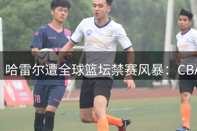 哈雷尔遭全球篮坛禁赛风暴：CBA兴奋剂违规后NBL再陷药检危机