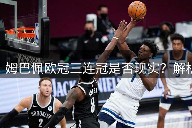 姆巴佩欧冠三连冠是否现实？解析他在皇马的真实挑战