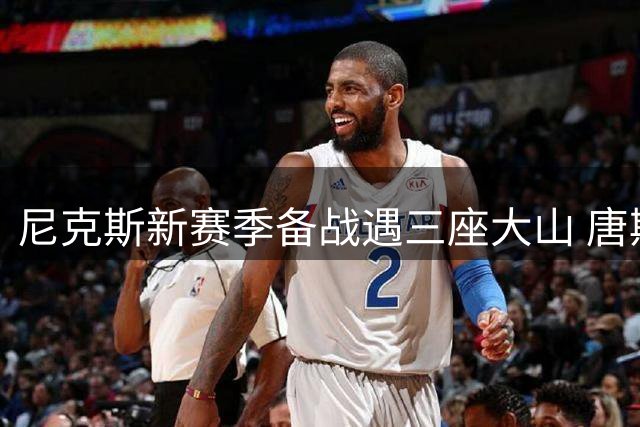 尼克斯新赛季备战遇三座大山 唐斯天价续约牵动管理层神经