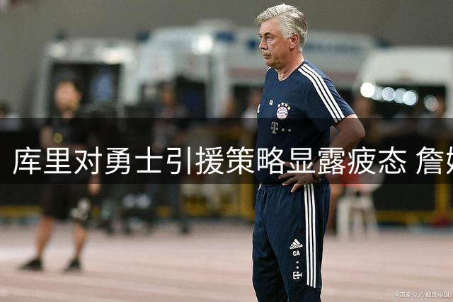 库里对勇士引援策略显露疲态 詹姆斯加盟闹剧折射王朝转型阵痛