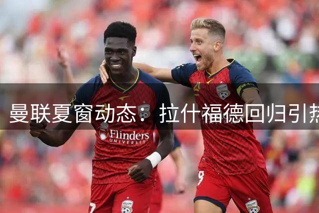 曼联夏窗动态：拉什福德回归引热议 梅努世界杯失意后蓄势待发