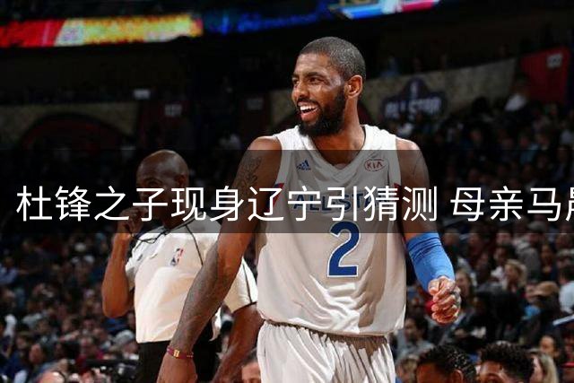 杜锋之子现身辽宁引猜测 母亲马晨菲动向曝光真实原因