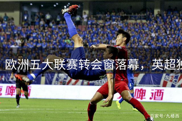 欧洲五大联赛转会窗落幕，英超独霸支出榜