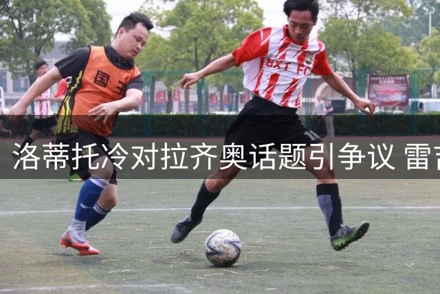洛蒂托冷对拉齐奥话题引争议 雷吉纳发布会成球迷炮轰焦点