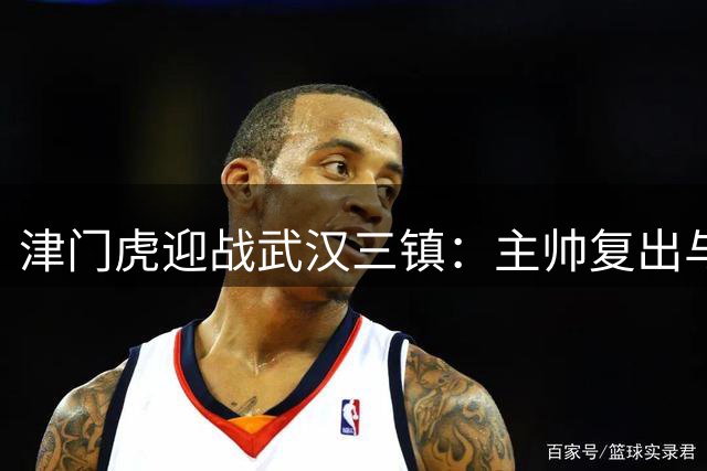 津门虎迎战武汉三镇：主帅复出与外援缺席并存