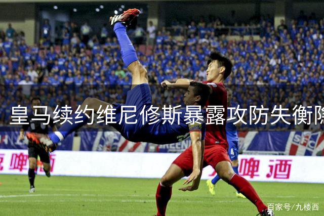 皇马续约维尼修斯暴露攻防失衡隐忧