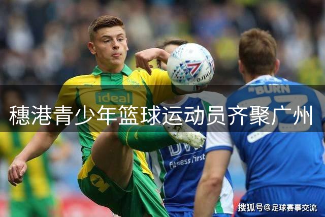 穗港青少年篮球运动员齐聚广州“以球会友”