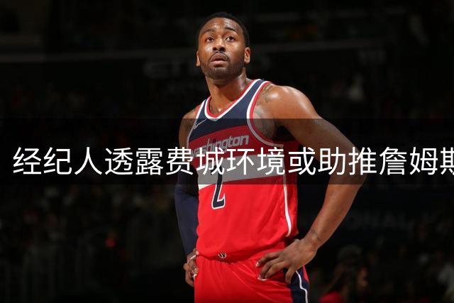 经纪人透露费城环境或助推詹姆斯延长职业生涯至45岁