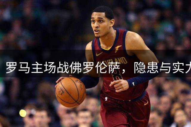罗马主场战佛罗伦萨，隐患与实力并存