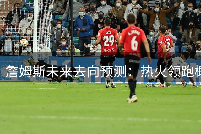 詹姆斯未来去向预测：热火领跑概率榜 骑士紧随其后