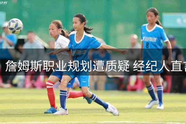 詹姆斯职业规划遭质疑 经纪人直言批评者心态失衡