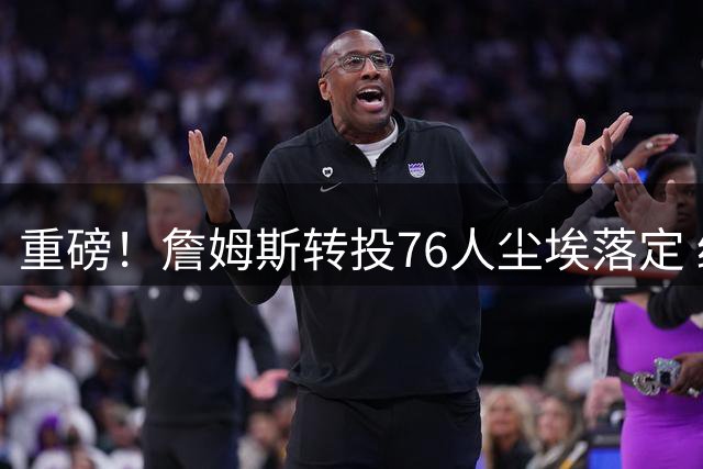 重磅！詹姆斯转投76人尘埃落定 经纪人白板画圈确认加盟