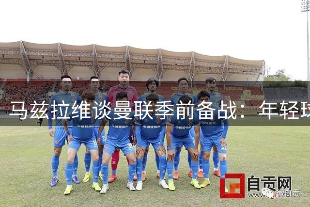 马兹拉维谈曼联季前备战：年轻球员展现潜力 全队状态持续提升