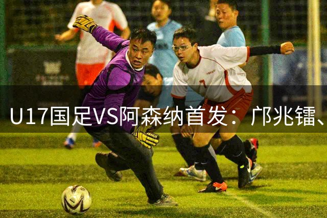 U17国足VS阿森纳首发：邝兆镭、赵松源先发 潘朝伟登场 何思凡替补