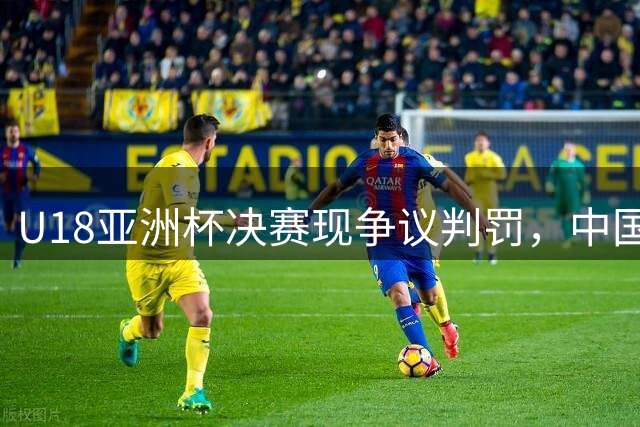 U18亚洲杯决赛现争议判罚，中国队因不满吃技术犯规